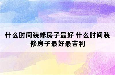 什么时间装修房子最好 什么时间装修房子最好最吉利